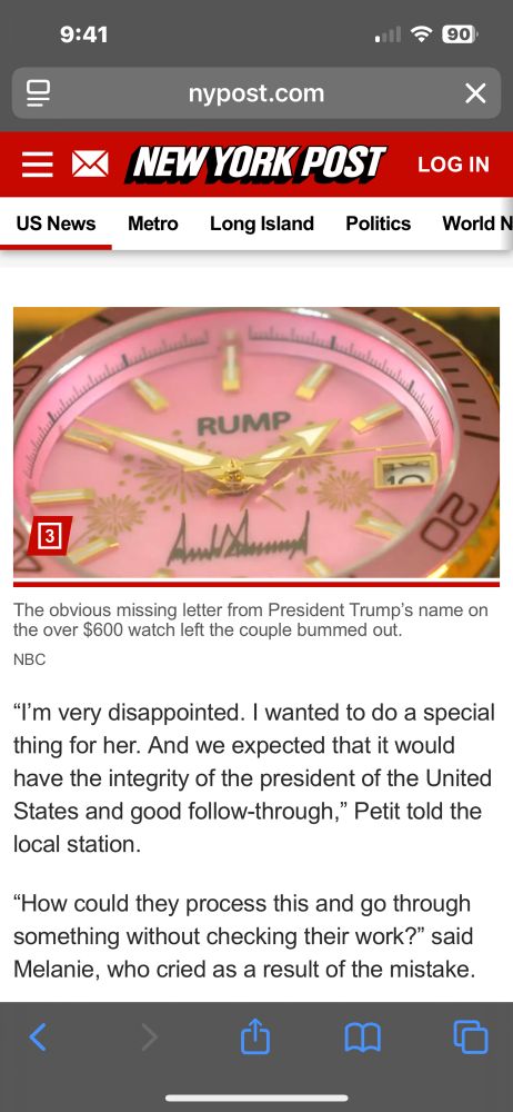 A screenshot from the New York Post shows a close-up of a pink watch face that says “RUMP” instead of “TRUMP,” missing the “T” in former President Trump’s name. The watch also features what appears to be Trump’s signature and gold details on the dial. The article caption reads: “The obvious missing letter from President Trump’s name on the over $600 watch left the couple bummed out.” Below the image, the accompanying text reads:

“I’m very disappointed. I wanted to do a special thing for her. And we expected that it would have the integrity of the president of the United States and good follow-through,” Petit told the local station.

“How could they process this and go through something without checking their work?” said Melanie, who cried as a result of the mistake.