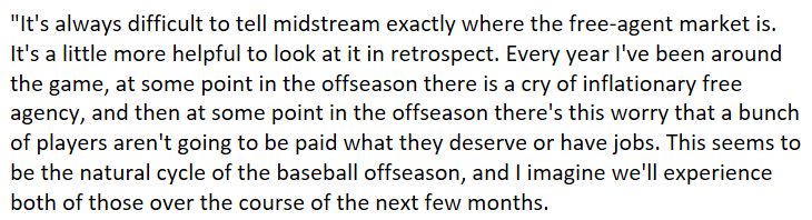 "It's always difficult to tell midstream exactly where the free-agent market is. It's a little more helpful to look at it in retrospect. Every year I've been around the game, at some point in the offseason there is a cry of inflationary free agency, and then at some point in the offseason there's this worry that a bunch of players aren't going to be paid what they deserve or have jobs. This seems to be the natural cycle of the baseball offseason, and I imagine we'll experience both of those over the course of the next few months.
