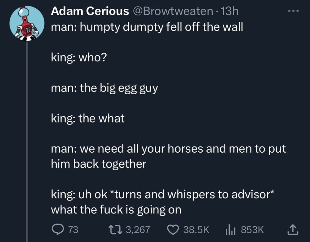 man: humpty dumpty fell off the wall

king: who?

man: the big egg guy

king: the what

man: we need all your horses and men to put him back together

king: uh ok *turns and whispers to advisor* what the fuck is going on