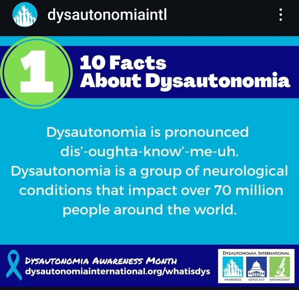 On a turquoise background it says Dysautonomia is pronounced dis'-oughta-know'-me-uh.

Dysautonomia is a group of neurological conditions that impact over 70 million people around the world.
Above and below the words are dark blue stripes.
In the top stripe it says 10 Facts about Dysautonomia with the number 1 in a large green circle.
St the bottom is the turquoise ribbon symbol and it says Dysautonomia Awareness Month and the website Dysautonomiainternstio al.irg/whatisdys and then the Dysautonomia International logo
Awareness advocacy and Advancement
