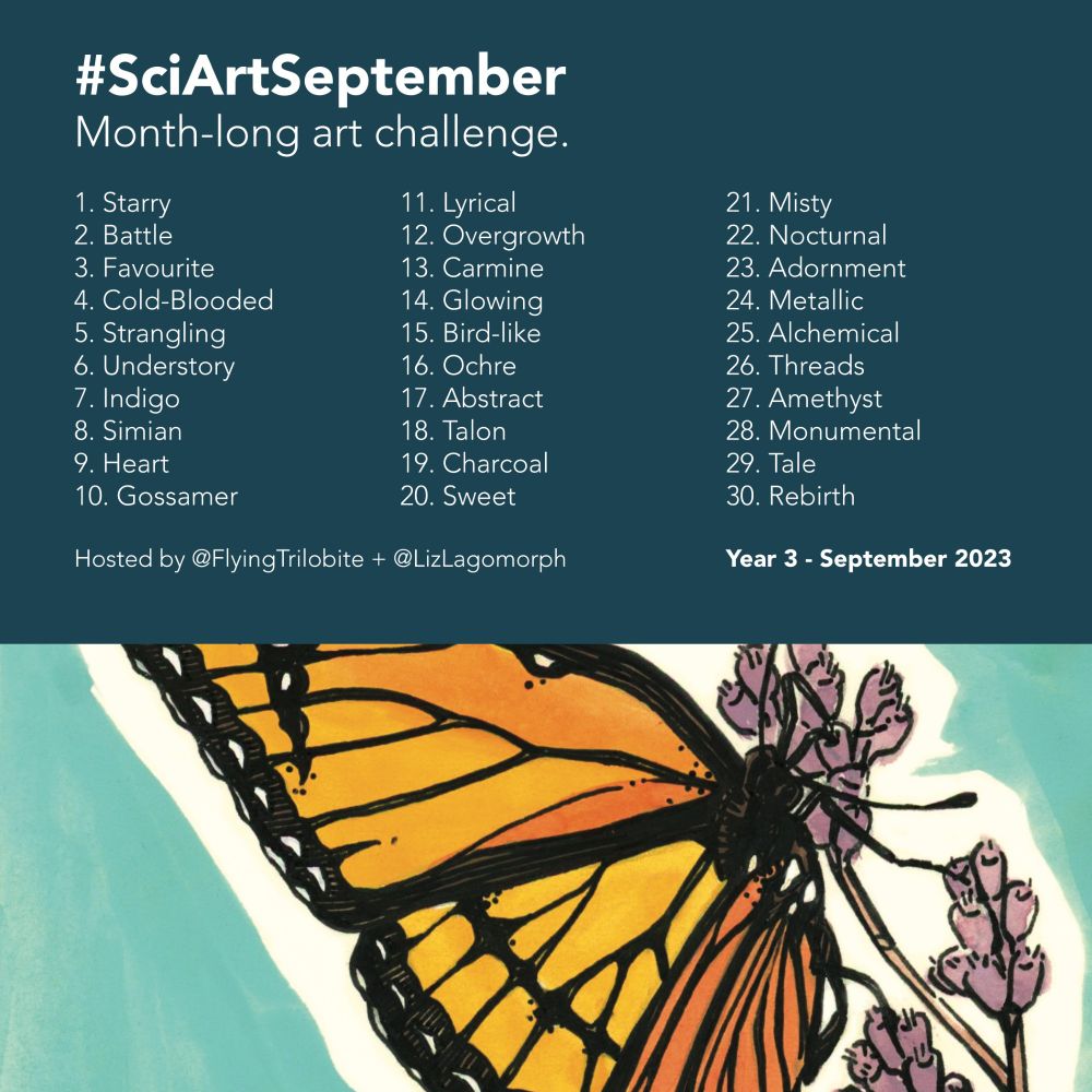 Banner for the Sci Art September art challenge. The banner features a sketch, as an example of art to create during the event. It also features the following text: Hashtag Sci Art September. Month-long art challenge. Following that is the 30-word prompt list, included here: 1 Starry, 2 Battle, 3 Favourite, 4 Cold-Blooded, 5 Strangling, 6 Understory, 7 Indigo, 8 Simian, 9 Heart, 10 Gossamer, 11 Lyrical, 12 Overgrowth, 13 Carmine, 14 Glowing, 15 Bird-like, 16 Ochre, 17 Abstract, 18 Talon, 19 Charcoal, 20 Sweet, 21 Misty, 22 Nocturnal, 23 Adornment, 24 Metallic, 25 Alchemical, 26 Threads, 27 Amethyst, 28 Monumental, 29 Tale, 30 Rebirth. After the list is the following text: Hosted by @FlyingTrilobite and @LizLagomorph. Year 3, September 2023.