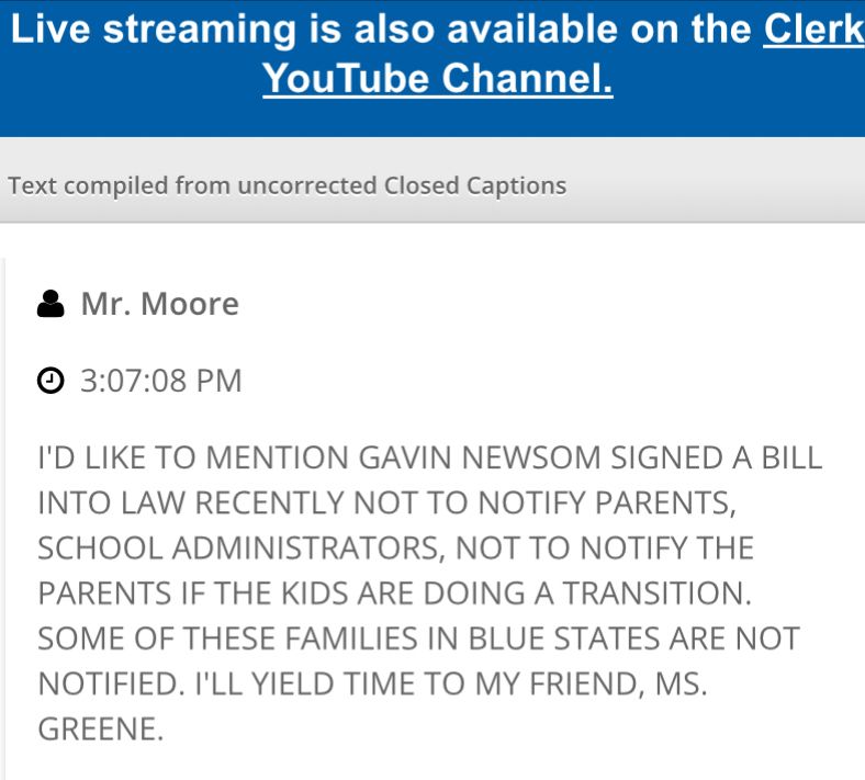 I’D LIKE TO MENTION GAVIN NEWSOM SIGNED A BILL INTO LAW RECENTLY NOT TO NOTIFY PARENTS, SCHOOL ADMINISTRATORS, NOT TO NOTIFY THE PARENTS IF THE KIDS ARE DOING A TRANSITION. SOME OF THESE FAMILIES IN BLUE STATES ARE NOT NOTIFIED. I'LL YIELD TIME TO MY FRIEND, MS. GREENE.