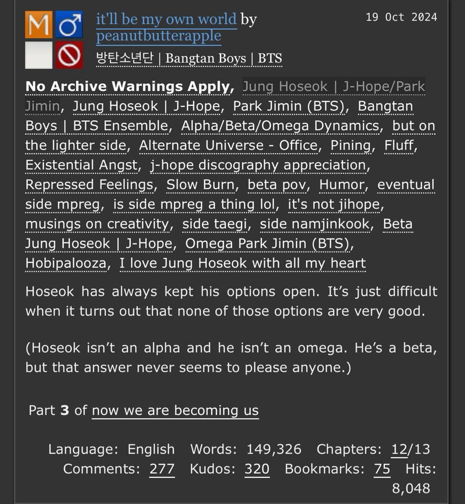 it'll be my own world by peanutbutterapple
Fandoms:방탄소년단 | Bangtan Boys | BTS  
Mature
No Archive Warnings Apply
M/M
Work in Progress
19 Oct 2024
Tags
No Archive Warnings ApplyJung Hoseok | J-Hope/Park JiminJung Hoseok | J-Hope Park Jimin (BTS) Bangtan Boys | BTS EnsembleAlpha/Beta/Omega Dynamics but on the lighter side Alternate Universe - Office Pining Fluff Existential Angst j-hope discography appreciation Repressed Feelings Slow Burn beta pov Humor eventual side mpreg is side mpreg a thing lol it's not jihope musings on creativity side taegi side namjinkook Beta Jung Hoseok | J-Hope Omega Park Jimin (BTS) Hobipalooza I love Jung Hoseok with all my heart
Summary
Hoseok has always kept his options open. It’s just difficult when it turns out that none of those options are very good.

(Hoseok isn’t an alpha and he isn’t an omega. He’s a beta, but that answer never seems to please anyone.)
Series
Part 3 of now we are becoming us
Language: English Words: 149,326 Chapters: 12/13 Comments: 277 Kudos: 320 Bookmarks: 75 Hits: 8,048