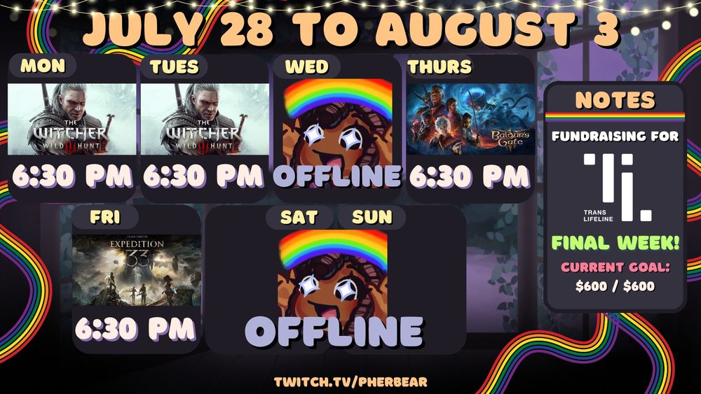 Pherbear's stream schedule image for July 21-27 over at twitch.tv/pherbear. The graphic features string lights at the top, and a window lined with vines showing a purple terrain and evening sky. There are emotes of a chibi version of Pher holding up a rainbow with sparkles in her eyes; and cover art for the games The Witcher 3: Wild Hunt; Baldur's Gate 3; and Clair Obscur: Expedition 33. There is a rainbow divider underneath "Notes", and rainbow streamers on the left and right sides of the graphic. The text on the image is a mix of gold, pastel yellow, lavender, off-white, pink, and lime green. The Notes section states, "Fundraising for [Trans Lifeline logo]. Final Week!" It also reads, "Current Goal: $600 / $600."