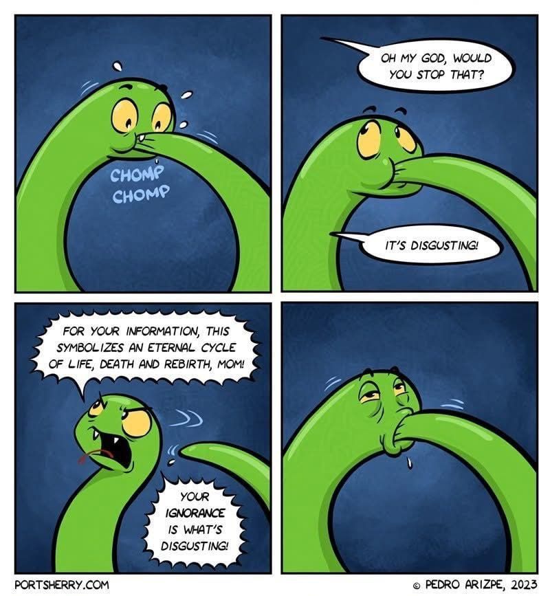 4 panel cartoon of Ouroboros nomnoming its tail. First panel there’s a surprised reaction to a chomp! Second panel, a speech bubble from left: OH MY GOD, WOULD YOU STOP THAT?
IT'S DISGUSTING.” The snake is not amused. 
Third panel, the snake argues back: “FOR YOUR INFORMATION, THIS
SYMBOLIZES AN ETERNAL CYCLE OF LIFE, DEATH AND REBIRTH, MOM!
YOUR IGNORANCE IS WHAT'S DISGUSTING!”
The fourth panel, the snake looks a little worn & bedraggled in its eternal endeavor.

The cartoon is credited to:
• PEDRO ARIZPE, 2023