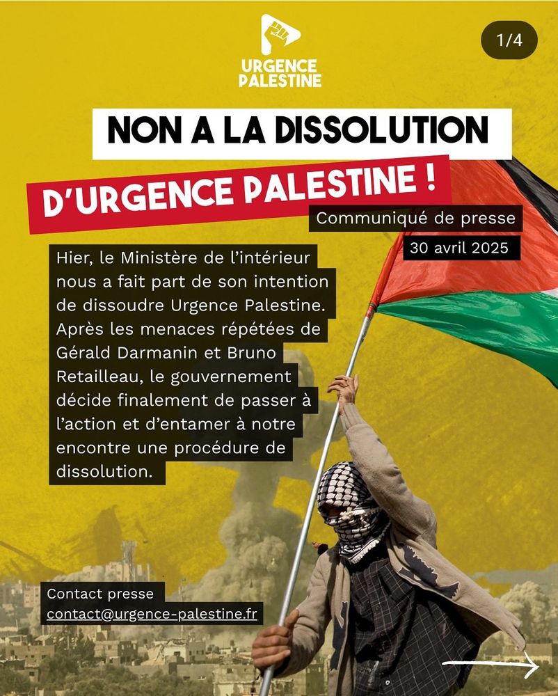 Communiqué de presse – mercredi 30 avril

Hier, le Ministère de l’intérieur nous a fait part de son intention de dissoudre Urgence Palestine. Après les menaces répétées de Gérald Darmanin et Bruno Retailleau, le gouvernement décide finalement de passer à l’action et d’entamer à notre encontre une procédure de dissolution.
