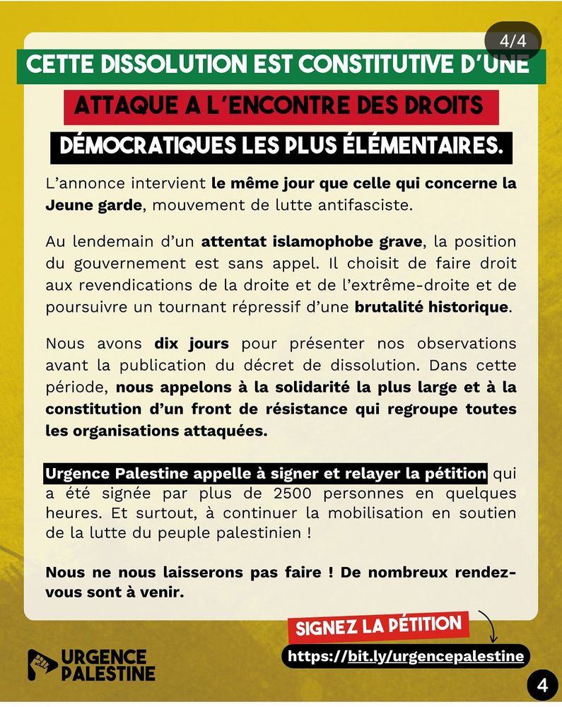 De plus, cette dissolution est constitutive d’une attaque à l’encontre des droits démocratiques les plus élémentaires. L’annonce intervient le même jour que celle qui concerne la Jeune garde, mouvement de lutte antifasciste. Au lendemain d’un attentat islamophobe grave, la position du gouvernement est sans appel. Il choisit de faire droit aux revendications de la droite et de l’extrême-droite et de poursuivre un tournant répressif d’une brutalité historique.

Nous avons dix jours pour présenter nos observations avant la publication du décret de dissolution. Dans cette période, nous appelons à la solidarité la plus large et à la constitution d’un front de résistance qui regroupe toutes les organisations attaquées. Urgence Palestine appelle à signer et relayer la pétition qui a été signée par plus de 2500 personnes en quelques heures. Et surtout, à continuer la mobilisation en soutien de la lutte du peuple palestinien !