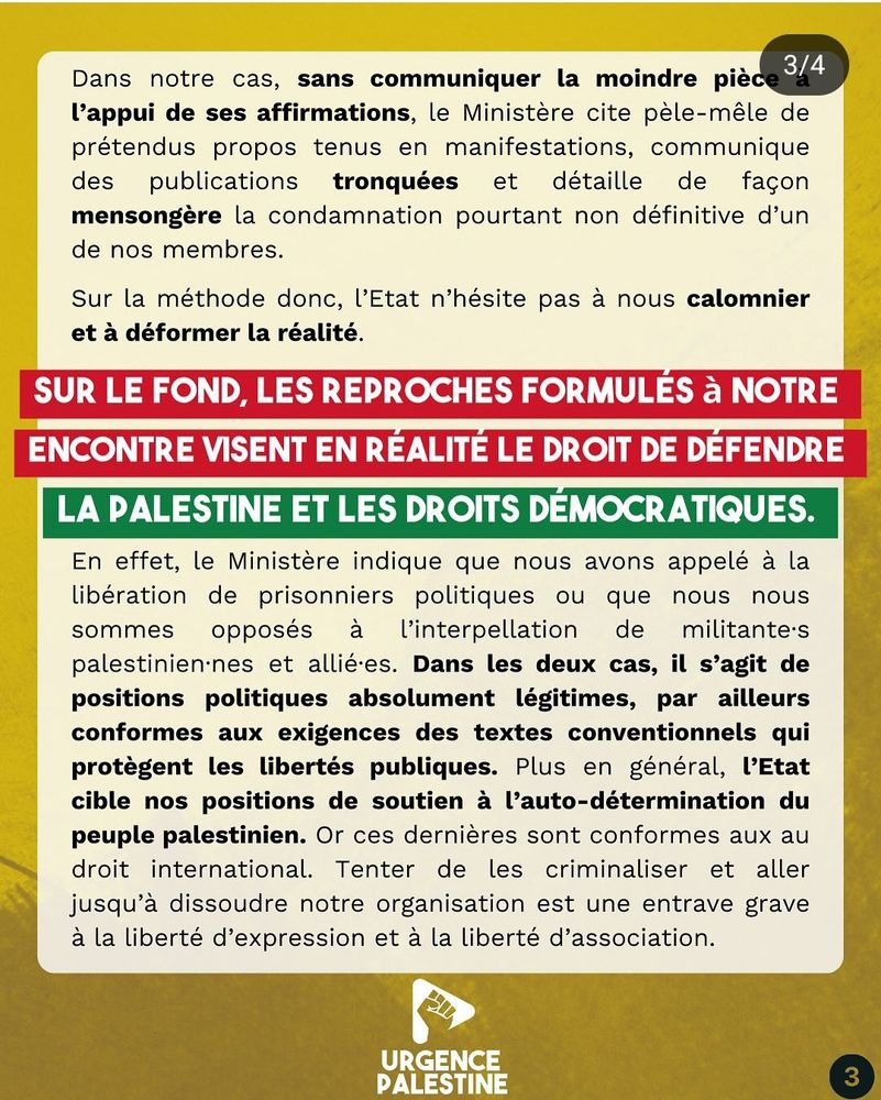 Dans notre cas, sans communiquer la moindre pièce à l’appui de ses affirmations, le Ministère cite pèle-mêle de prétendus propos tenus en manifestations, communique des publications tronquées et détaille de façon mensongère la condamnation pourtant non définitive d’un de nos membres. Sur la méthode donc, l’Etat n’hésite pas à nous calomnier et à déformer la réalité. Sur le fond, les reproches formulés à notre encontre visent en réalité le droit de défendre la Palestine et les droits démocratiques. En effet, le Ministère indique que nous avons appelé à la libération de prisonniers politiques ou que nous nous sommes opposés à l’interpellation de militant.e.s palestinien.ne.s et allié.e.s. Dans les deux cas, il s’agit de positions politiques absolument légitimes, par ailleurs conformes aux exigences des textes conventionnels qui protègent les libertés publiques. Plus en général, l’Etat cible nos positions de soutien à l’auto-détermination du peuple palestinien. Or ces dernières sont conformes aux au droit international. Tenter de les criminaliser et aller jusqu’à dissoudre notre organisation est une entrave grave à la liberté d’expression et à la liberté d’association.