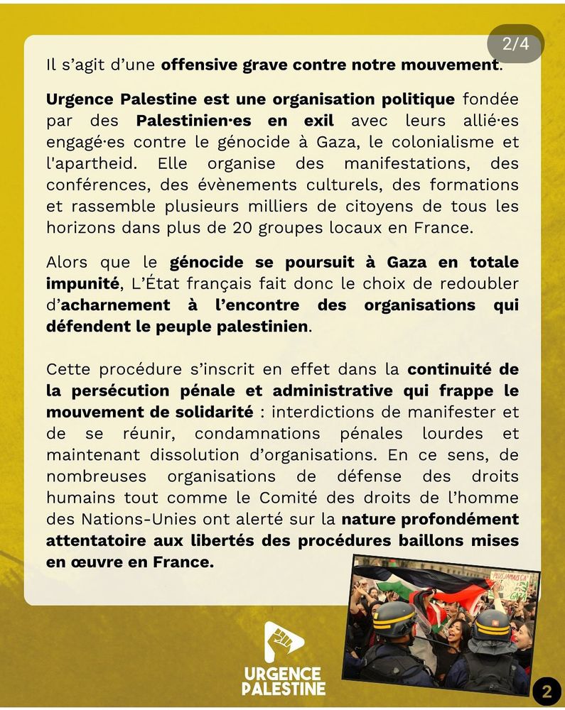 Il s’agit d’une offensive grave contre notre mouvement. Urgence Palestine est une organisation politique fondée par des palestiniens en exil avec leurs alliés engagés contre le génocide à Gaza, le colonialisme et l’apartheid. Elle organise des manifestations, des conférences, des évènements culturels, des formations et rassemble plusieurs milliers de citoyens de tous les horizons dans plus de 20 groupes locaux en France.

Alors que le génocide se poursuit à Gaza en totale impunité, l’Etat français fait donc le choix de redoubler d’acharnement à l’encontre des organisations qui défendent le peuple palestinien. Cette procédure s’inscrit en effet dans la continuité de la persécution pénale et administrative qui frappe le mouvement de solidarité : interdictions de manifester et de se réunir, condamnations pénales lourdes et maintenant dissolution d’organisations. En ce sens, de nombreuses organisations de défense des droits humains tout comme le Comité des droits de l’homme des Nations-Unies ont alerté sur la nature profondément attentatoire aux libertés des procédures baillons mises en œuvre en France.