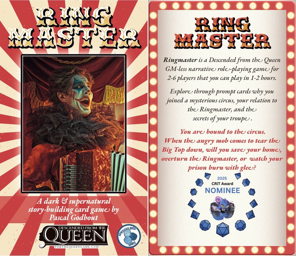 Left Panel

Ringmaster
A dark and supernatural story-building card game by Pascal Godbout
Descended from the Queen
Published by Spotless Dice Games

In the background, a grinning clown plays the accordion while standing in front of a circus tent

Right Panel

In the background, a red billboard with light bulbs similar to old theatres and circuses.

Text:

Ringmaster is a Descended from the Queen GM-less narrative #ttrpg for 2-6 players that you can play in 1-2 hours.

Explore through prompt cards why you joined a mysterious circus, your relation to the Ringmaster, and the secrets of your troupe.

You are bound to the circus.
When the angry mob comes to tear the Big Top down, will you save your home, overthrow the Ringmaster, or watch your prison burn with glee?