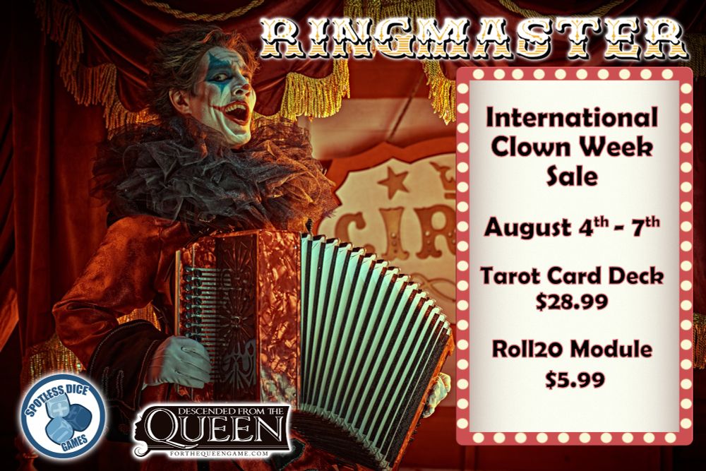Ringmaster

A grinning clown stands in from of a circus tent, playing the accordion.  Besides him a billboard with ligh bulbs shows the following text:

International Clown Week Sale
August 4th - August 7th

Tarot Card Deck - $28.99
Roll20 Module  - $5.99

At the bottom, the following logos:

Spotless Dice Games
Descended from the Queen
