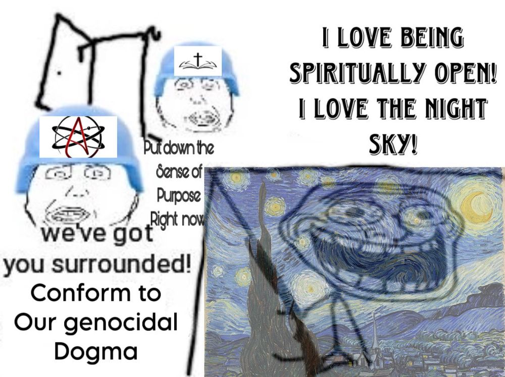 The meme where slackfaced soldiers invade the house of a trollface character with a rifle. The soldiers have the atheism logo and a cross on their helmets respectively and say "put down the sense of purpose right now" and "we've got you surrounded! Conform to our genocidal dogma!" 
the trollface character has Van Gogh's Starry Night superimposed over them, and says "I love being spiritually open! I love the night sky!"