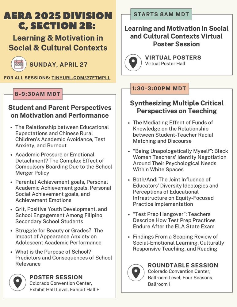 AERA 2025 Division C Section 2b: Learning & motivation in social & cultural contexts program for Sunday, April 27. full program at tinyurl.com/27ftmpll

Starts at 8am MDT in the virtual poster hall: Learning and motivation in social and cultural contexts virtual poster session.

8:00-9:30am MDT, Poster session in Colorado Convention Center, Exhibit Hall Level, Exhibit Hall F titled "Student and Parent Perspectives on Motivation and Performance." Six papers included: (1) The Relationship between Educational Expectations and Chinese Rural Children’s Academic Avoidance, Test Anxiety, and Burnout; (2) Academic Pressure or Emotional Detachment? The Complex Effect of Compulsory Boarding Due to the School Merger Policy; (3) Parental Achievement goals, Personal Academic Achievement goals, Personal Social Achievement goals, and Achievement Emotions; (4) Grit, Positive Youth Development, and School Engagement Among Filipino Secondary School Students; (5) Struggle for Beauty or Grades？The Impact of Appearance Anxiety on Adolescent Academic Performance; (6) What is the Purpose of School? Predictors and Consequences of School Relevance.

1:30-3pm MDT, roundtable session in Colorado Convention Center, Ballroom Level, Four Seasons Ballroom 1 titled "Synthesizing Multiple Critical Perspectives on Teaching." Five papers included, titled: (1) The Mediating Effect of Funds of Knowledge on the Relationship between Student-Teacher Racial Matching and Discourse; (2) “Being Unapologetically Myself”: Black Women Teachers’ Identity Negotiation Around Their Psychological Needs Within White Spaces; (3) Both/And: The Joint Influence of Educators’ Diversity Ideologies and Perceptions of Educational Infrastructure on Equity-Focused Practice Implementation; (4) “Test Prep Hangover”: Teachers Describe How Test Prep Practices Endure After the ELA State Exam; (5) Findings From a Scoping Review of Social-Emotional Learning, Culturally Responsive Teaching, and Reading.