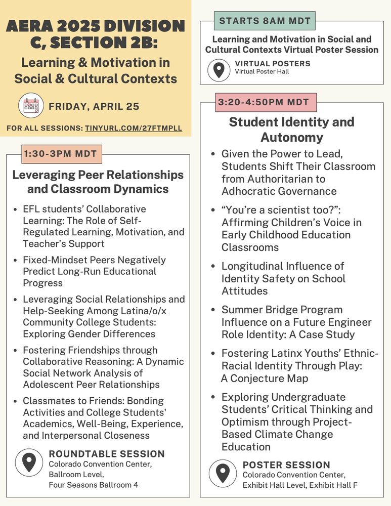 AERA 2025 Division C Section 2b: Learning & motivation in social & cultural contexts program for Friday, April 25 (part 2 of 2).

Starts at 8am MDT in the virtual poster hall: Learning and motivation in social and cultural contexts virtual poster session.

1:30-3pm MDT, roundtable session in the Colorado Convention Center, Ballroom Level, Four Seasons Ballroom 4 titled "Leveraging Peer Relationships and Classroom Dynamics." Five papers are included, titled: (1) EFL students’ collaborative learning: The role of self-regulated learning, motivation, and teacher’s support; (2) Fixed-Mindset Peers Negatively Predict Long-Run Educational Progress; (3) Leveraging Social Relationships and Help-Seeking Among Latina/o/x Community College Students: Exploring Gender Differences; (4) Fostering Friendships through Collaborative Reasoning: A Dynamic Social Network Analysis of Adolescent Peer Relationships; (5) Classmates to Friends: Bonding Activities and College Students' Academics, Well-Being, Experience, and Interpersonal Closeness.

3:20-4:50pm MDT, poster session in the Colorado Convention Center, Exhibit Hall Level, Exhibit Hall F titled "Student Identity and Autonomy." Includes six posters titled: (1) Given the Power to Lead, Students Shift Their Classroom from Authoritarian to Adhocratic Governance; (2) “You’re a scientist too?”: Affirming Children’s Voice in Early Childhood Education Classrooms; (3) Longitudinal Influence of Identity Safety on School Attitudes; (4) Summer Bridge Program Influence on a Future Engineer Role Identity: A Case Study; (5) Fostering Latinx Youths’ Ethnic-Racial Identity Through Play: A Conjecture Map; (6) Exploring Undergraduate Students’ Critical Thinking and Optimism through Project-Based Climate Change Education.