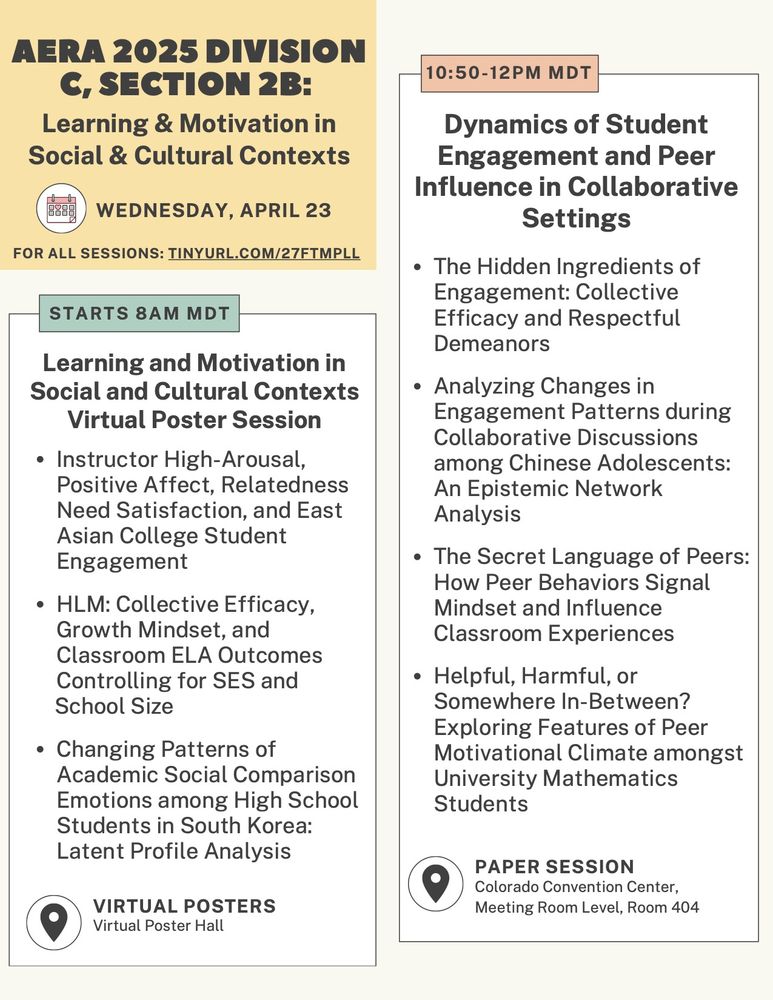 AERA 2025 Division C Section 2b: Learning & motivation in social & cultural contexts program for Wednesday, April 23.

Starts at 8am MDT in the virtual poster hall: Learning and motivation in social and cultural contexts virtual poster session. Papers include
1. Instructor high-arousal, positive affect, relatedness need satisfaction, and east asian college student engagement
2. HLM: Collective efficacy, growth mindset, and classroom ELA outcomes controlling for SES and school size
3. Changing patterns of academic social comparison emotions among high school students in South Korea: Latent profile analysis

10:50am-12pm MDT: paper session in Colorado convention center meeting room level, room 404. Session titled "dynamics of student engagement and peer influence in collaborative settings. Papers include:
1. The Hidden Ingredients of Engagement: Collective Efficacy and Respectful Demeanors
2. Analyzing Changes in Engagement Patterns during Collaborative Discussions among Chinese Adolescents: An Epistemic Network Analysis
3. The Secret Language of Peers: How Peer Behaviors Signal Mindset and Influence Classroom Experiences
4. Helpful, Harmful, or Somewhere In-Between? Exploring Features of Peer Motivational Climate amongst University Mathematics Students"