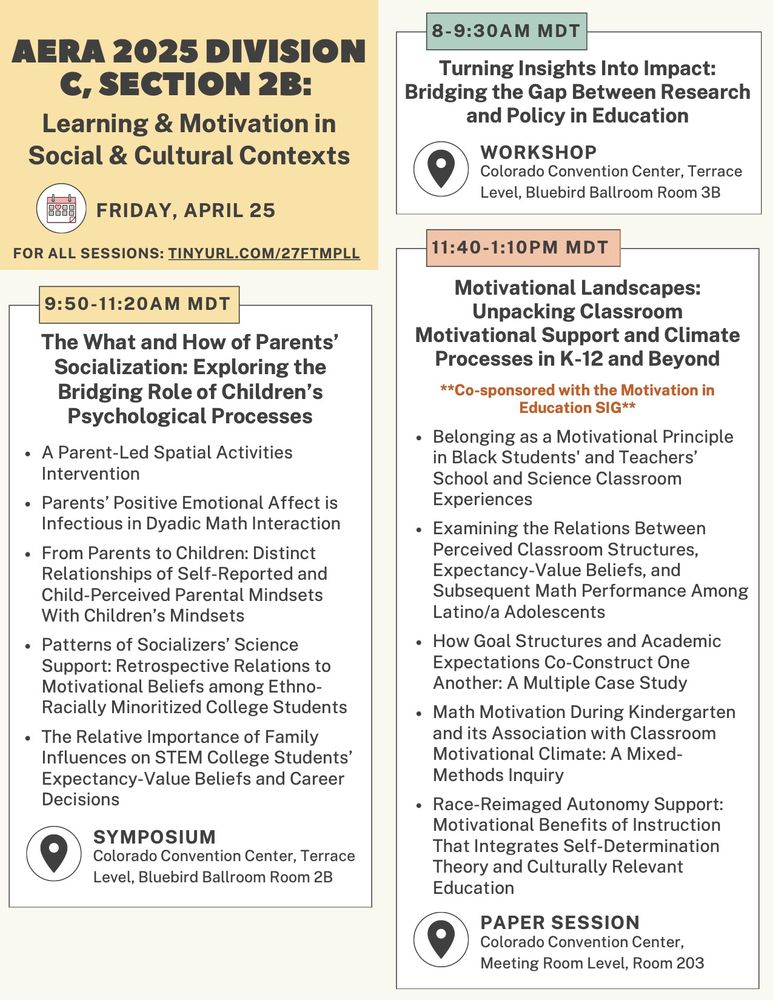AERA 2025 Division C Section 2b: Learning & motivation in social & cultural contexts program for Friday, April 25 (part 1 of 2).

8:00-9:30am MDT, Workshop in Colorado Convention Center, Terrace Level, Bluebird Ballroom Room 3B titled "Turning Insights Into Impact: Bridging the Gap Between Research and Policy in Education."

9:50-11:20am MDT, Symposium in Colorado Convention Center, Terrace Level, Bluebird Ballroom Room 2B titled "The What and How of Parents’ Socialization: Exploring the Bridging Role of Children’s Psychological Processes." Five papers are included, titled: (1) A Parent-Led Spatial Activities Intervention, (2) Parents’ Positive Emotional Affect is Infectious in Dyadic Math Interaction, (3) From Parents to Children: Distinct Relationships of Self-Reported and Child-Perceived Parental Mindsets With Children’s Mindsets, (4) Patterns of Socializers’ Science Support: Retrospective Relations to Motivational Beliefs among Ethno-Racially Minoritized College Students, (5) The relative importance of family influences on STEM college students’ expectancy-value beliefs and career decisions.

11:40am-1:10pm MDT, Paper session co-sponsored with the motivation in education special interest group in Colorado Convention Center, Meeting Room Level, Room 203. Five papers are included, titled: (1) Belonging as a Motivational Principle in Black Students' and Teachers’ School and Science Classroom Experiences; (2) Examining the Relations Between Perceived Classroom Structures, Expectancy-Value Beliefs, and Subsequent Math Performance Among Latino/a Adolescents; (3) How Goal Structures and Academic Expectations Co-Construct One Another: A Multiple Case Study; (4) Math Motivation During Kindergarten and its Association with Classroom Motivational Climate: A Mixed-Methods Inquiry; (5) Race-Reimaged Autonomy Support: Motivational Benefits of Instruction That Integrates Self-Determination Theory and Culturally Relevant Education.