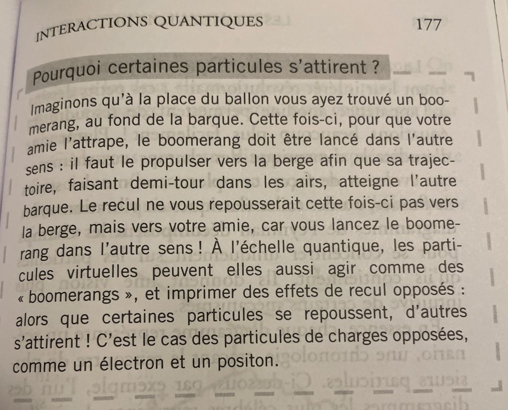 Photo de la page 177 du livre d’Alessandeo Roussel « Les Grande Lois de l’Univers ». 

INTERACTIONS QUANTIQUES
Pourquoi certaines particules s'attirent ?
Imaginons qu'à la place du ballon vous ayez trouvé un boo-merang, au fond de la barque. Cette fois-ci, pour que votre amie l'attrape, le boomerang doit être lancé dans l'autre sens : il faut le propulser vers la berge afin que sa trajec-toire, faisant demi-tour dans les airs, atteigne l'autre barque. Le recul ne vous repousserait cette fois-ci pas vers la berge, mais vers votre amie, car vous lancez le boomerang dans l'autre sens! À l'échelle quantique, les particules virtuelles peuvent elles aussi agir comme des «boomerangs », et imprimer des effets de recul opposés : alors que certaines particules se repoussent, d'autres s'attirent! C'est le cas des particules de charges opposées, comme un électron et un positon.