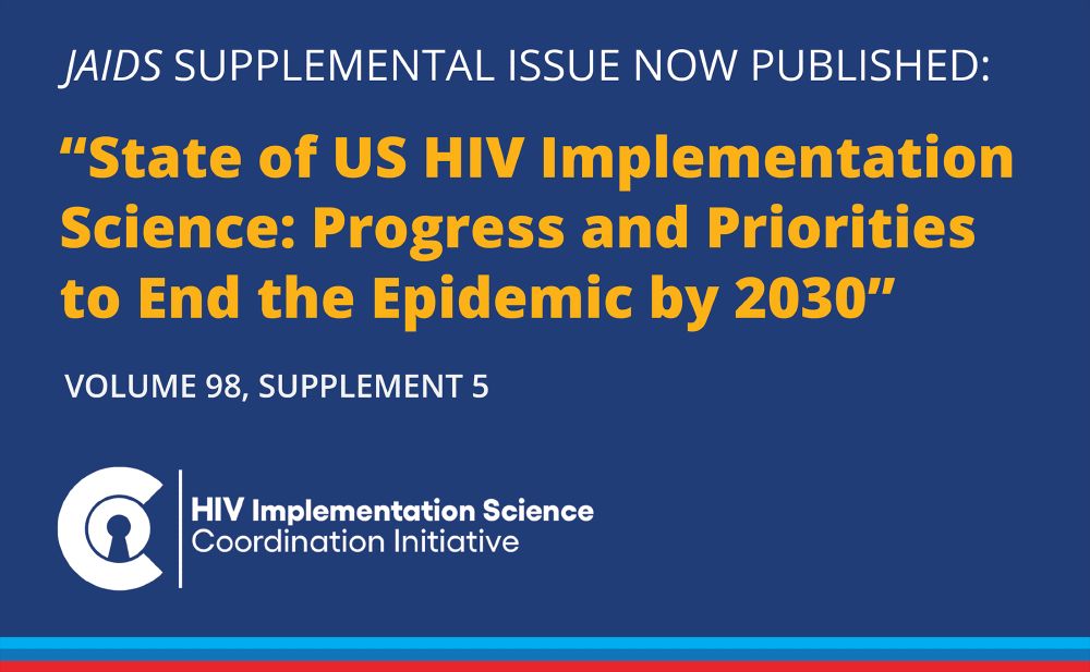 JAIDS supplemental issue now published: “State of US HIV Implementation Science: Progress and Priorities to End the Epidemic by 2030." Volume 98, supplement 5. HIV Implementation Science Coordination Initiative.