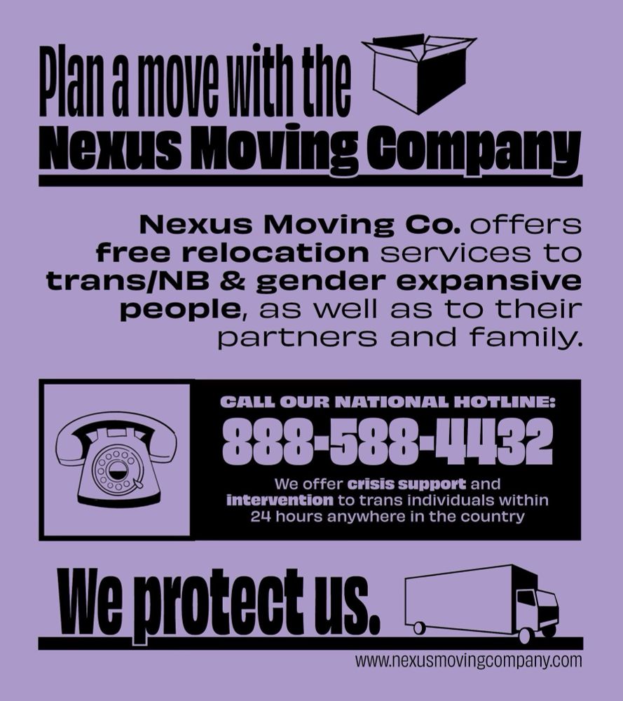 Plan a move with the Nexus Moving Company
Nexus Moving Co. offers free relocation services to trans/NB & gender expansive people, as well as to their partners and family. 
Call our national hotline: 888-588-4432
We offer crisis support and intervention to trans individuals within 24 hours anywhere in the country.
We protect us