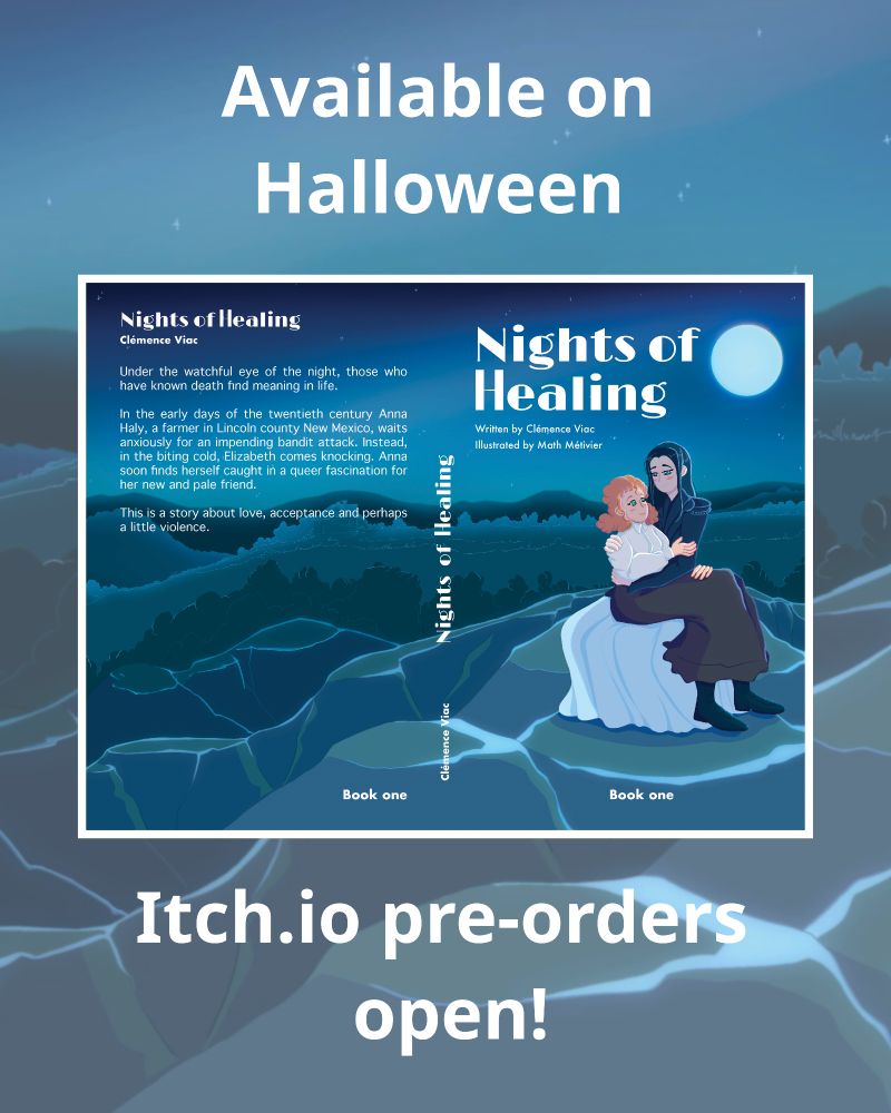 Cover of the novella "Nights of Healing". Two women are sitting on a rock and embracing. They are lit by the moonlight of a full moon. The women are looking at each other, their gazes tender. This image contains the synopsis of the novella : ""Under the watchful eye of the night, those who have known death find meaning in life. In the early days of the twentieth century Anna Haly, a farmer in Lincoln county New Mexico, waits anxiously for an impending bandit attack. Instead, in the biting cold, Elizabeth comes knocking. Anna soon finds herself caught in a queer fascination for her new and pale friend. This is a story about love, acceptance and perhaps a little violence." At the top is written "Available on halloween". At the bottom is written "Itch.io pre-orders open!