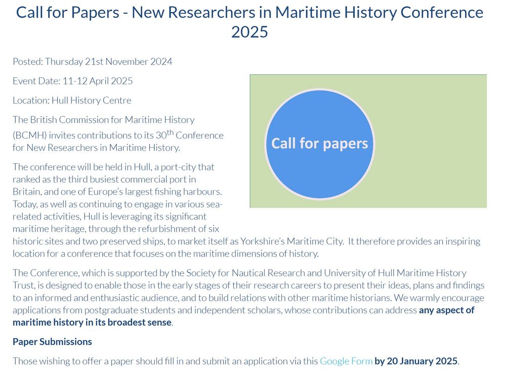 The British Commission for Maritime History (BCMH) invites contributions to its 30th Conference for New Researchers in Maritime History.

The conference will be held in Hull, a port-city that ranked as the third busiest commercial port in Britain, and one of Europe’s largest fishing harbours. Today, as well as continuing to engage in various sea-related activities, Hull is leveraging its significant maritime heritage, through the refurbishment of six historic sites and two preserved ships, to market itself as Yorkshire’s Maritime City.  It therefore provides an inspiring location for a conference that focuses on the maritime dimensions of history.

The Conference, which is supported by the Society for Nautical Research and University of Hull Maritime History Trust, is designed to enable those in the early stages of their research careers to present their ideas, plans and findings to an informed and enthusiastic audience, and to build relations with other maritime historians. We warmly encourage applications from postgraduate students and independent scholars, whose contributions can address any aspect of maritime history in its broadest sense.

Paper Submissions

Those wishing to offer a paper should fill in and submit an application via this Google Form by 20 January 2025.