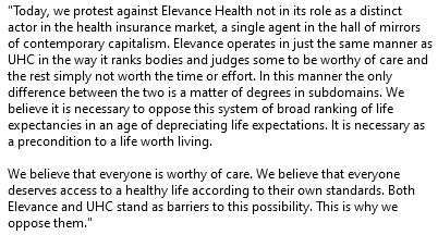"Today, we protest against Elevance Health not in its role as a distinct actor in the health insurance market, a single agent in the hall of mirrors of contemporary capitalism. Elevance operates in just the same manner as UHC in the way it ranks bodies and judges some to be worthy of care and the rest simply not worth the time or effort. In this manner the only difference between the two is a matter of degrees in subdomains. We believe it is necessary to oppose this system of broad ranking of life expectancies in an age of depreciating life expectations. It is necessary as a precondition to a life worth living.

We believe that everyone is worthy of care. We believe that everyone deserves access to a healthy life according to their own standards. Both Elevance and UHC stand as barriers to this possibility. This is why we oppose them."