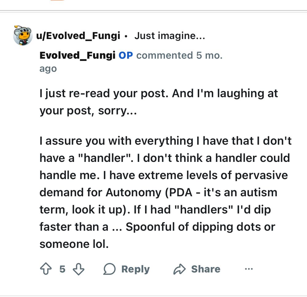 u/Evolved_Fungi • Just imagine... Evolved_Fungi OP commented 5 mo.
ago I just re-read your post. And I'm laughing at
your post, sorry... I assure you with everything I have that I don't have a "handler". I don't think a handler could handle me. I have extreme levels of pervasive demand for Autonomy (PDA - it's an autism term, look it up). If I had "handlers" I'd dip faster than a ... Spoonful of dipping dots or
someone lol.