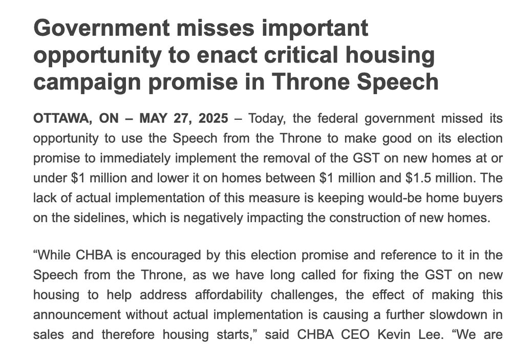"Government misses important opportunity to enact critical housing campaign promise in Throne Speech
 

OTTAWA, ON – MAY 27, 2025 – Today, the federal government missed its opportunity to use the Speech from the Throne to make good on its election promise to immediately implement the removal of the GST on new homes at or under $1 million and lower it on homes between $1 million and $1.5 million. The lack of actual implementation of this measure is keeping would-be home buyers on the sidelines, which is negatively impacting the construction of new homes.


“While CHBA is encouraged by this election promise and reference to it in the Speech from the Throne, as we have long called for fixing the GST on new housing to help address affordability challenges, the effect of making this announcement without actual implementation is causing a further slowdown in sales and therefore housing starts,” said CHBA CEO Kevin Lee. “We are hearing from builders across the country..."