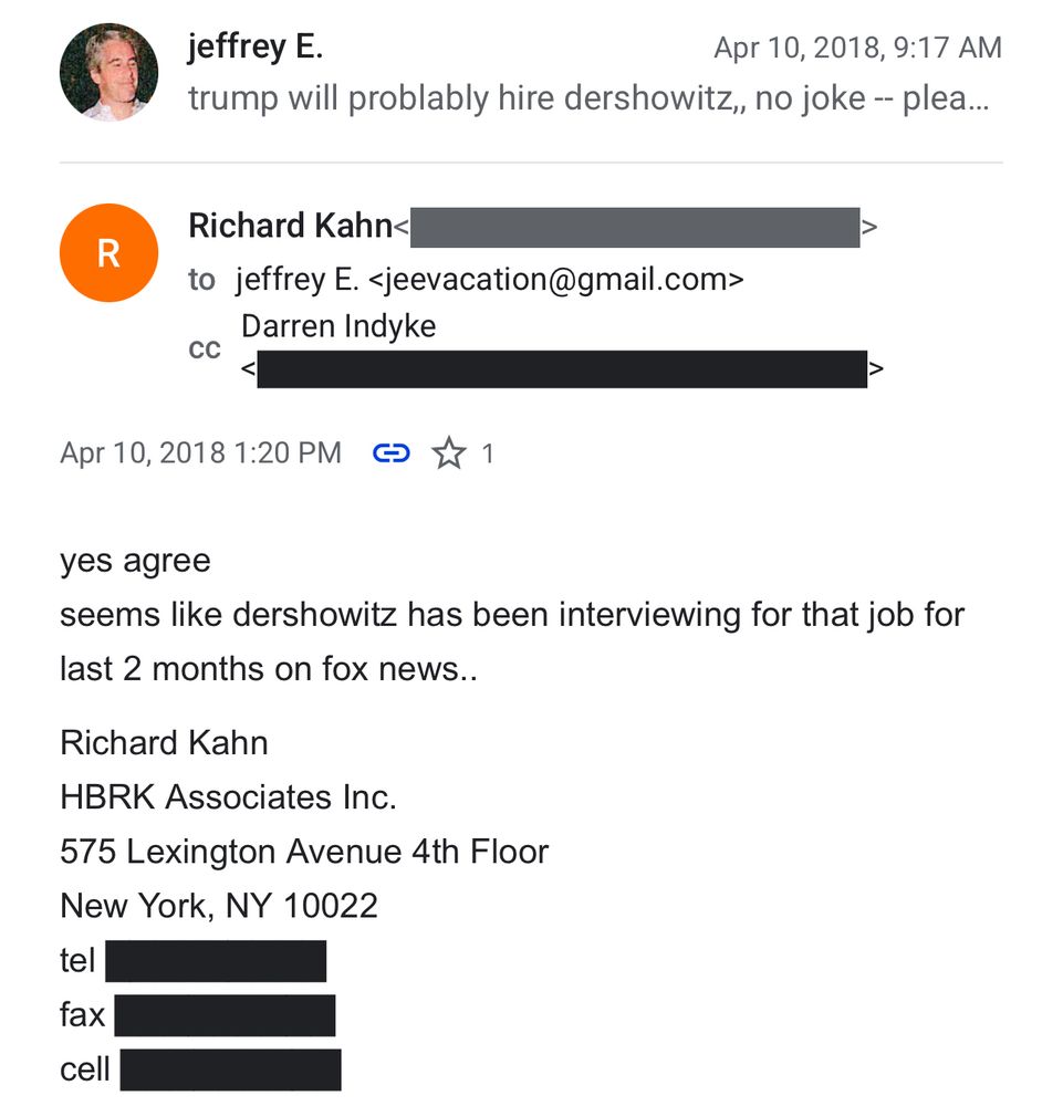 jeffrey E.
Apr 10, 2018, 9:17 AM

trump will problably hire dershowitz, no joke

R
Richard Kahn<
to jeffrey E. <jeevacation@gmail.com>
Darren Indyke
CC

Apr 10, 2018 1:20 PM 0 Z1

yes agree
seems like dershowitz has been interviewing for that job for last 2 months on fox news..
Richard Kahn
HBRK Associates Inc.
575 Lexington Avenue 4th Floor