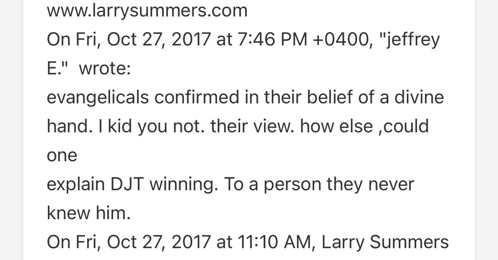 Epstein emails between Jeffrey Epstein and Larry Summers. 

On Fri, Oct 27, 2017 at 7:46 PM +0400, "jeffrey E." wrote:
evangelicals confirmed in their belief of a divine hand. I kid you not. their view. how else ,could one explain DJT winning. To a person they never knew him.