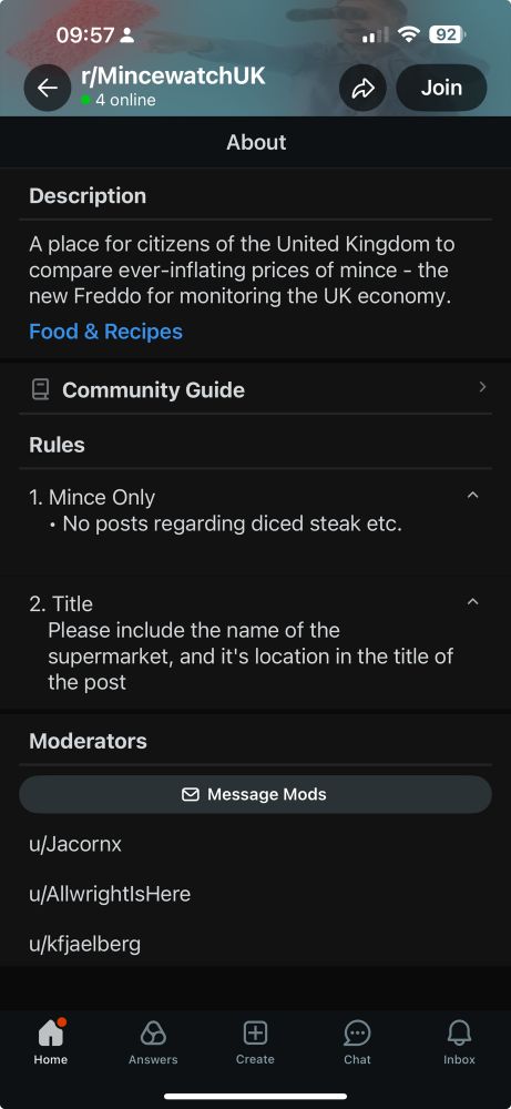 Subreddit r/Mincewatch

09:57 ₫
r/MincewatchUK
4 online
→
92）
Join
About
Description
A place for citizens of the United Kingdom to compare ever-inflating prices of mince - the new Freddo for monitoring the UK economy.
Food & Recipes
日
Community Guide
Rules
1. Mince Only
• No posts regarding diced steak etc.
2. Title
Please include the name of the
supermarket, and it's location in the title of the post
Moderators
• Message Mods
u/Jacornx
u/Allwright|sHere
u/kfjaelberg
Home
Answers
Create
Chat
Inbox

