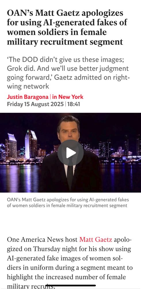 Apple News Screenshot. Text: OAN's Matt Gaetz apologizes for using Al-generated fakes of women soldiers in female military recruitment segment 'The DOD didn't give us these images; Grok did. And we'll use better judgment going forward, Gaetz admitted on right-wing network Justin Baragona in New York Friday 15 August 2025 | 18:41 (Picture of Matt Gaetz here) Subtitle: OAN's Matt Gaetz apologizes for using Al-generated fakes of women soldiers in female military recruitment segment One America News host Matt Gaetz apologized on Thursday night for his show using Al-generated fake images of women soldiers in uniform during a segment meant to highlight the increased number of female military recruits.