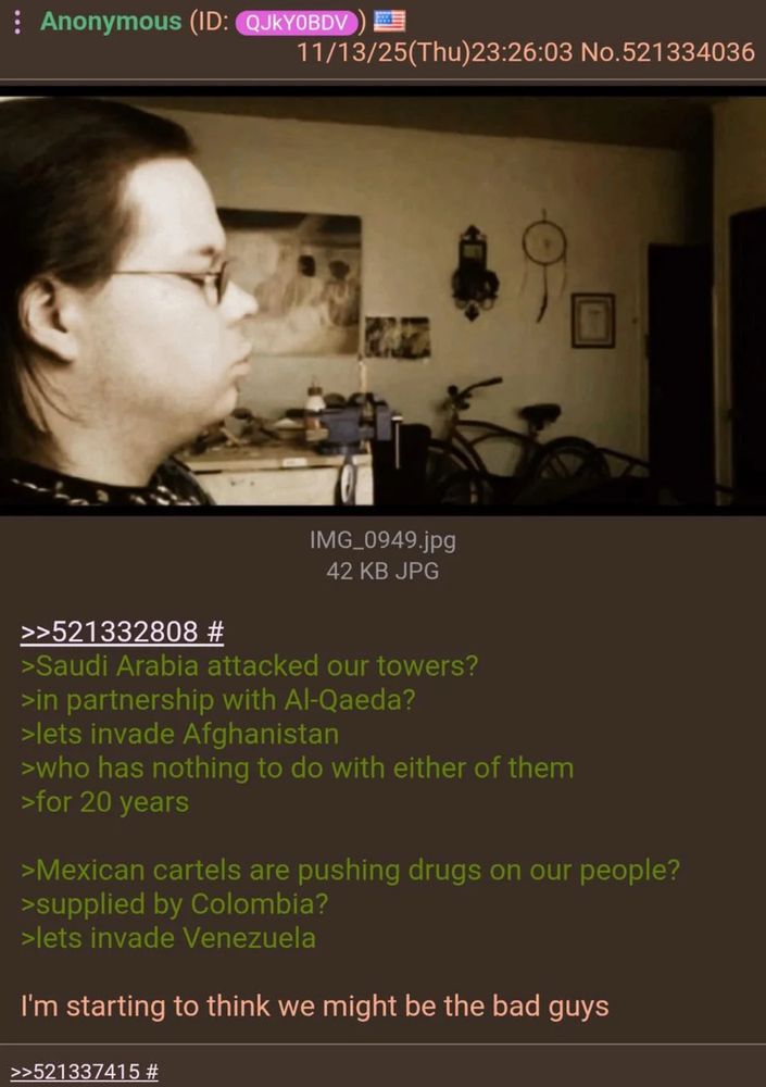 Post from 4chan

:Anonymous (ID: QJkYOBDV))

11/13/25(Thu)23:26:03 No.521334036

IMG_0949.jpg (poor quality unrelated image)

42 KB JPG
>>521332808 #
›Saudi Arabia attacked our towers?
>in partnership with Al-Qaeda?
›lets invade Afghanistan
>who has nothing to do with either of them
>for 20 years
›Mexican cartels are pushing drugs on our people?
›supplied by Colombia?
>lets invade Venezuela
I'm starting to think we might be the bad guys

>>521337415 #