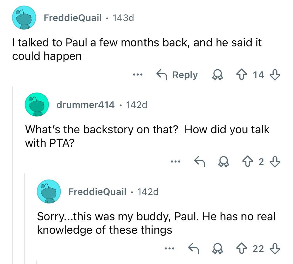 FREDDIEQUAIL: I talked to Paul a few months back, and he said it could happen

DRUMMER414: What’s the backstory on that? How did you talk with PTA?

FREDDIEQUAIL: Sorry… this was my buddy, Paul. He has no real knowledge of these things
