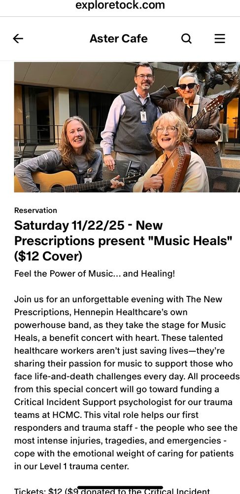 exploretock.com
个
Aster Cafe
Reservation
Saturday 11/22/25 - New
Prescriptions present "Music Heals"
($12 Cover)
Feel the Power of Music... and Healing!
Join us for an unforgettable evening with The New Prescriptions, Hennepin Healthcare's own powerhouse band, as they take the stage for Music Heals, a benefit concert with heart. These talented healthcare workers aren't just saving lives-they're sharing their passion for music to support those who face life-and-death challenges every day. All proceeds from this special concert will go toward funding a Critical Incident Support psychologist for our trauma teams at HCMC. This vital role helps our first responders and trauma staff - the people who see the most intense injuries, tragedies, and emergencies - cope with the emotional weight of caring for patients in our Level 1 trauma center.
Tickets.$12 (9 donated to…
For more see Aster Cafe website