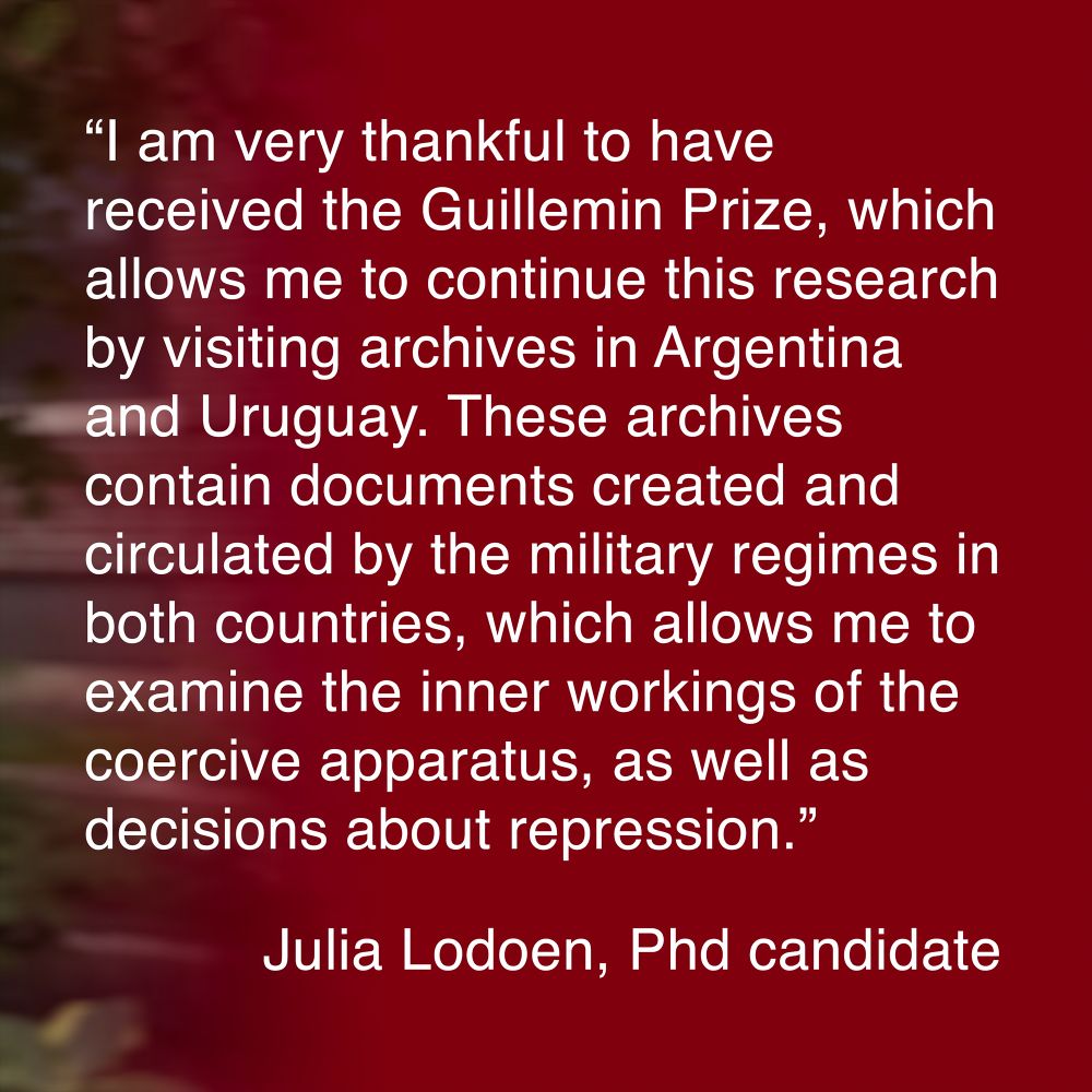 “I am very thankful to have received the Guillemin Prize, which allows me to continue this research by visiting archives in Argentina and Uruguay. These archives contain documents created and circulated by the military regimes in both countries, which allows me to examine the inner workings of the coercive apparatus, as well as decisions about repression.” Julia Lodoen