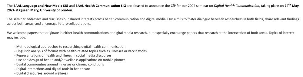 The BAAL Language and New Media SIG and BAAL Health Communication SIG are pleased to announce the CfP for our 2024 seminar on Digital Health Communication, taking place on 24th May 2024 at Queen Mary, University of London. 

The seminar addresses and discusses our shared interests across health communication and digital media. Our aim is to foster dialogue between researchers in both fields, share relevant findings across both areas, and encourage future collaborations. 

We welcome papers that originate in either health communications or digital media research, but especially encourage papers that research at the intersection of both areas. Topics of interest may include: 
    Methodological approaches to researching digital health communication 
    Linguistic analysis of forums with health-related topics such as illnesses or vaccinations 
    Representations of health and illness in social media discourses 
    Use and design of health and/or wellness applications on mobile phones