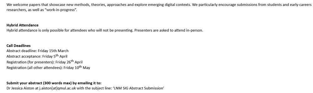 Topic include (cont'd)
-Digital communities around illnesses or chronic conditions 
-Digital interactions and digital tools in healthcare 
-Digital discourses around wellness 

We welcome papers that showcase new methods, theories, approaches and explore emerging digital contexts. We particularly encourage submissions from students and early-careers researchers, as well as “work-in-progress”. 

Hybrid attendance is only possible for attendees who will not be presenting. Presenters are asked to attend in-person. 

Call Deadlines  

Abstract deadline: Friday 15th March 

Abstract acceptance: Friday 5th April 

Registration (for presenters): Friday 26th April 

Registration (all other attendees): Friday 10th May 


Submit your abstract (300 words max) by emailing it to: 

Dr Jessica Aiston at j.aiston[at]qmul.ac.uk with the subject line: ‘LNM SIG Abstract Submission’