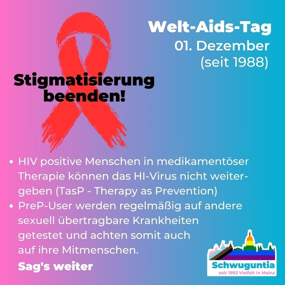 Welt-AIDS Tag am 1. Dezember.
Thema: Stigmatisierung beenden!

HIV positive Menschen in medikamentöser Therapie können das HI-Virus nicht weitergehen. PreP-User werden regelmäßig getestet und achte  somit auf ihre Mitmenschen. 
Sag es weiter.