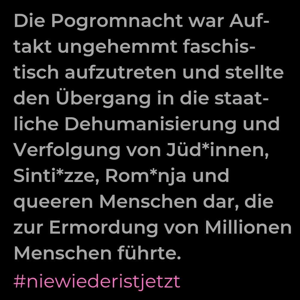 Text auf dem Bild: Die Progrom-Nacht war Auftakt, ungehemmt faschistisch aufzutreten und stellte den Übergang in die staatliche Dehumanisierung und Verfolgung von Jüd*innen, Sinti*zzr, Rom*nja und queeren Menschen dar, die zur Ermordung von Millionen Menschen führte.
Nie wieder ist jetzt.