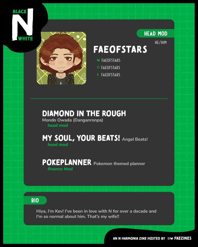 Mod spotlight for FaeOfStars. He is the Head Mod for the zine. His socials are listed next to her icon.
His zine experience is:
• Diamonfld in the Rough, Mondo Owada (Danganronpa), Head Mod
• My Soul, Your Beats!, Angel Beats!, Head Mod
• PokePlanner, Pokemon themed planner, Finance Mod
His bio reads, "Hiya, I'm Kev! I've been in love with N for over a decade and I'm so normal about him. That's my wife!!"