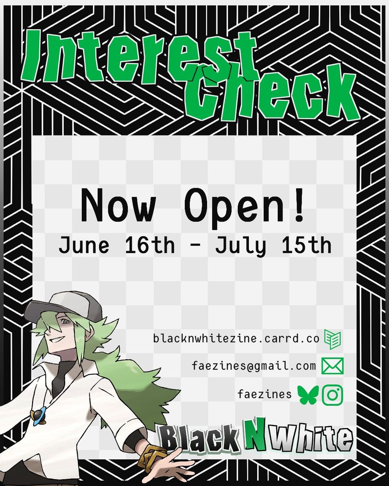 Graphic for zine interest check. It reads "Interest Check Now Open! June 16th - July 15th". The zine name, Black N White, is in the lower right corner, and there is a graphic of N to the left. The zine socials are listed above the zine's name. (These socials are linked in the account's bio)