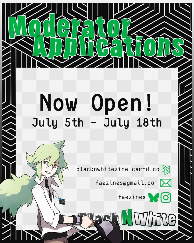 Graphic for zine mod apps. It reads "Moderator Applications Now Open! July 5th - July 18th". The zine name, Black N White, is in the lower right corner, and there is a graphic of N to the left. The zine socials are listed above the zine's name. (These socials are linked in the account's bio)