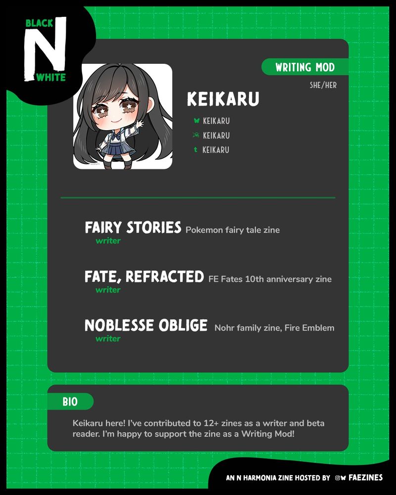 Mod spotlight for Keikaru. She is the Writing Mod for the zine. Her socials are listed next to her icon.
Her zine experience is:
• Fairy Stories, Pokemon Fairy Tale Zine, Writer
• Fat, Refracted, FE Fates 10th Anniversary Zine, Writer
• Noblesse Oblige, Nohr Family Zine, Fire Emblem, Writer
Her bio reads, "Keikaru here! I've contributed to 12+ zines as a writer and beta reader. I'm happy to support the zine as a Writing Mod!"