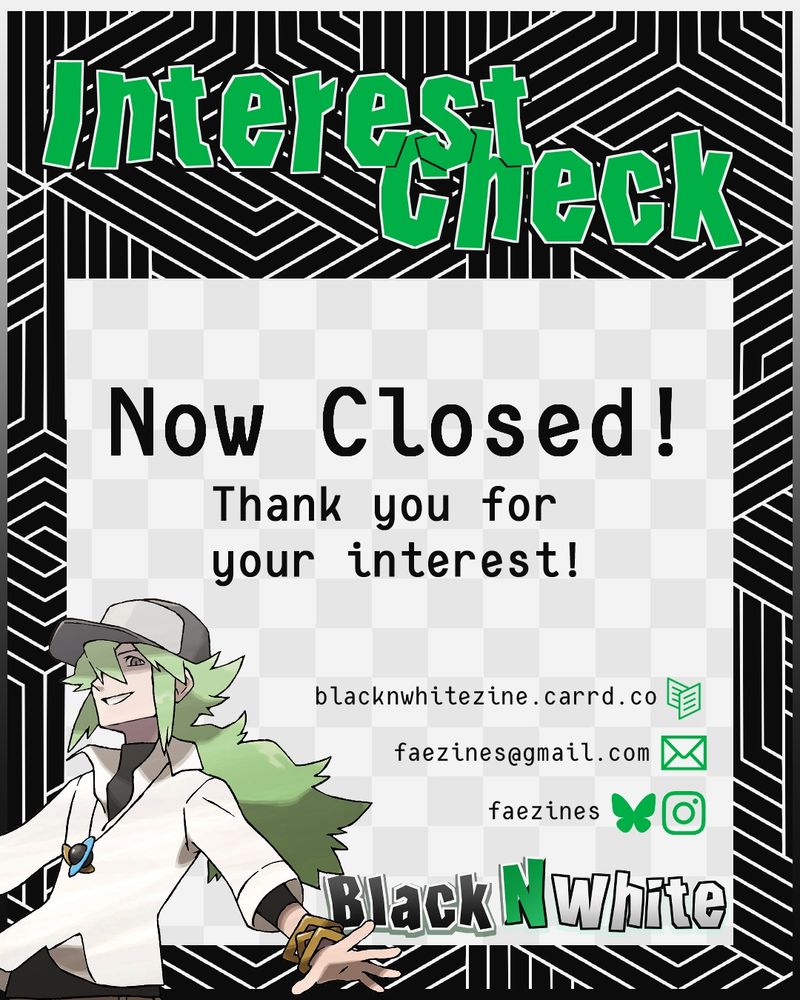 Graphic for zine interest check. It reads "Interest Check Now Closed! Thank you for your interest!". The zine name, Black N White, is in the lower right corner, and there is a graphic of N to the left. The zine socials are listed above the zine's name. (These socials are linked in the account's bio)