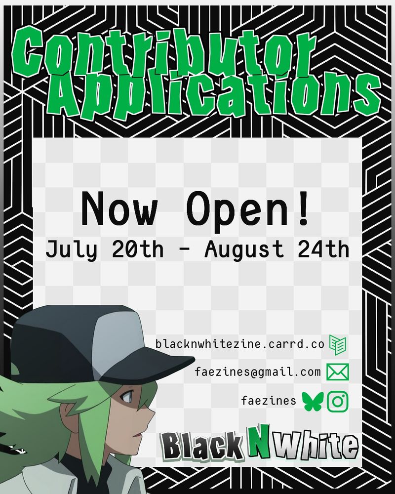 Graphic for zine contributor apps. It reads "Contributor Applications Now Open! July 20th - August 24th". The zine name, Black N White, is in the lower right corner, and there is a graphic of N to the left. The zine socials are listed above the zine's name. (These socials are linked in the account's bio)