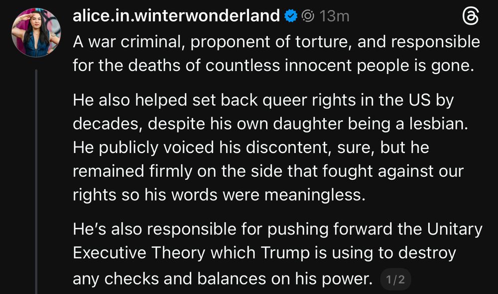 A war criminal, proponent of torture, and responsible for the deaths of countless innocent people is gone. 

He also helped set back queer rights in the US by decades, despite his own daughter being a lesbian. He publicly voiced his discontent, sure, but he remained firmly on the side that fought against our rights so his words were meaningless.

He’s also responsible for pushing forward the Unitary Executive Theory which Trump is using to destroy any checks and balances on his power.￼