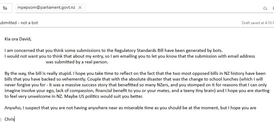 Kia ora David,

I am concerned that you think some submissions to the Regulatory Standards Bill have been generated by bots. 
I would not want you to think that about my entry, so I am emailing you to let you know that the submission with email address email@notmyemail.com was submitted by a real person. 

By the way, the bill is really stupid. I hope you take time to reflect on the fact that the two most opposed bills in NZ history have been bills that you have backed so vehemently. Couple that with the absolute disaster that was the change to school lunches (which I will never forgive you for - it was a massive success story that benefitted so many NZers, and you stomped on it for reasons that I can only imagine involve your ego, lack of compassion, financial benefit to you or your mates, or a teeny tiny brain) and I hope you are starting to feel very unwelcome in NZ. Maybe US politics would suit you better. 

Anywho, I suspect that you are not having anywhere near as miserable time as you should be at the moment, but I hope you are
