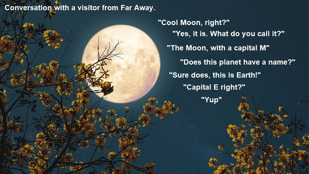 A full moon with the text of a conversation with a visitor from far away.
"Cool Moon, right?"
"Yes, it is. What do you call it?"
"The Moon, with a capital M"
"Does this planet have a name?"
"Sure does, this is Earth!"
"Capital E right?"
"Yup"