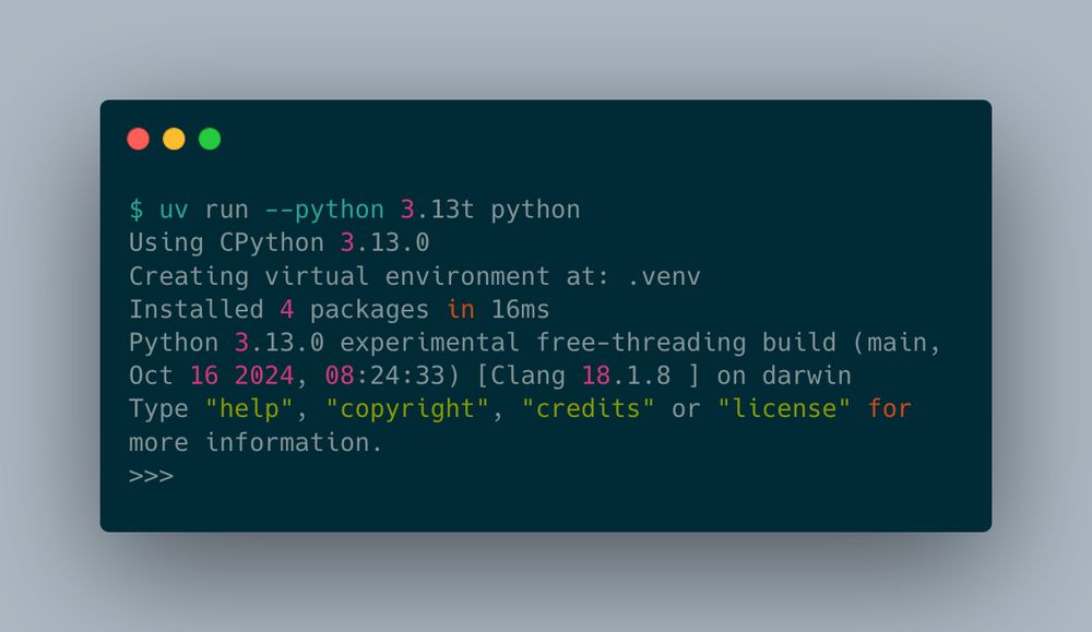 $ uv run --python 3.13t python
Using CPython 3.13.0
Creating virtual environment at: .venv
Installed 4 packages in 16ms
Python 3.13.0 experimental free-threading build (main, Oct 16 2024, 08:24:33) [Clang 18.1.8 ] on darwin
Type "help", "copyright", "credits" or "license" for more information.
>>>